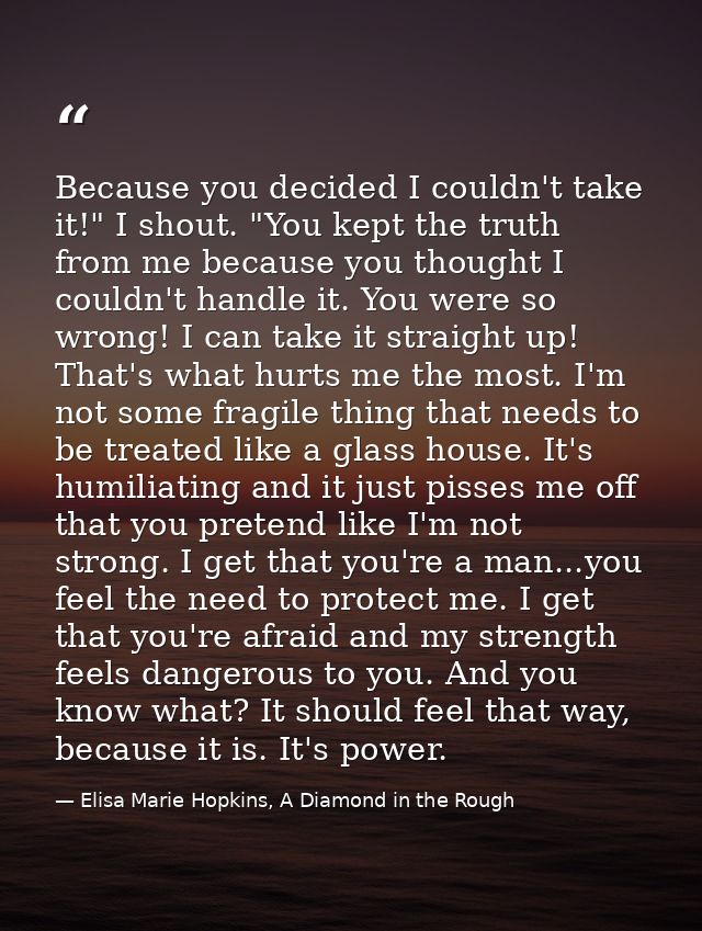 Because you decided I couldn't take it!" I shout. "You kept the truth from me because you thought I couldn't handle it.  — Elisa Marie Hopkins, A Diamond in the Rough