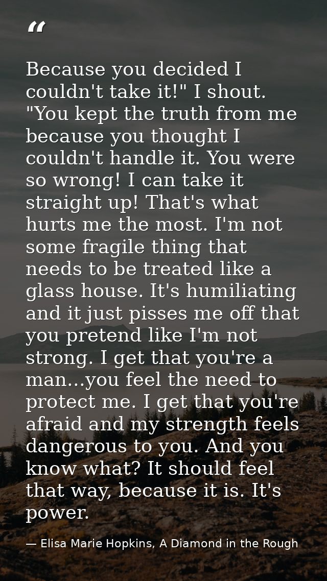 Because you decided I couldn't take it!" I shout. "You kept the truth from me because you thought I couldn't handle it.  — Elisa Marie Hopkins, A Diamond in the Rough
