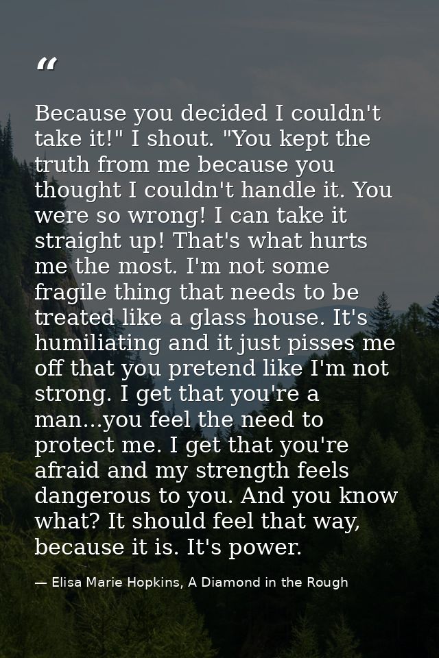 Because you decided I couldn't take it!" I shout. "You kept the truth from me because you thought I couldn't handle it.  — Elisa Marie Hopkins, A Diamond in the Rough