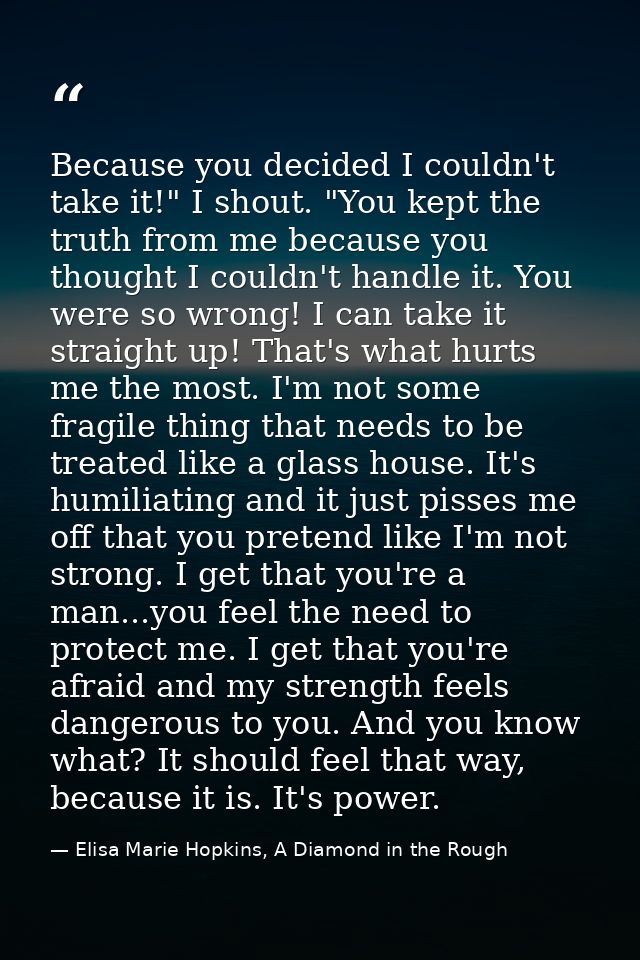 Because you decided I couldn't take it!" I shout. "You kept the truth from me because you thought I couldn't handle it.  — Elisa Marie Hopkins, A Diamond in the Rough