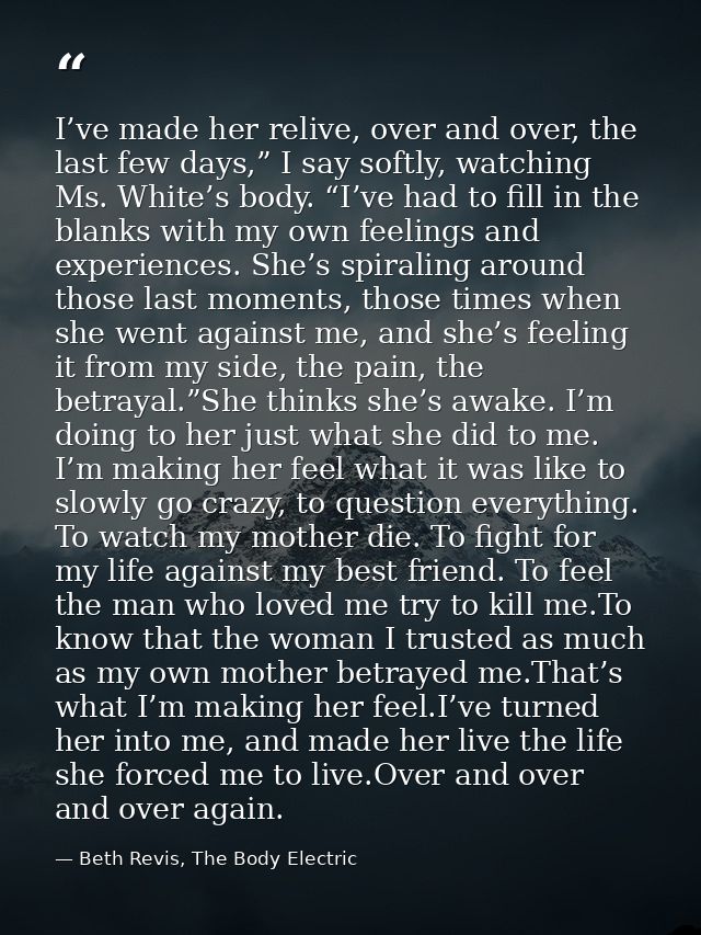 I’ve made her relive, over and over, the last few days,” I say softly, watching Ms. White’s body. “I’ve had to fill in t — Beth Revis, The Body Electric