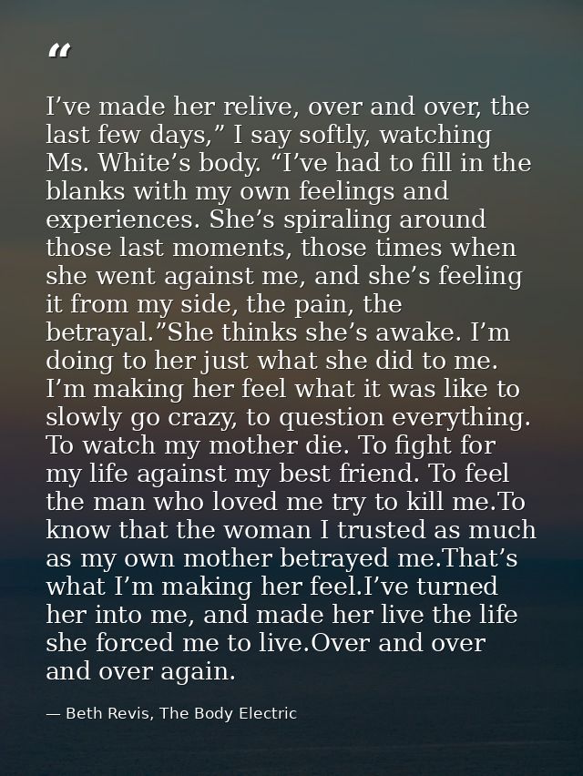 I’ve made her relive, over and over, the last few days,” I say softly, watching Ms. White’s body. “I’ve had to fill in t — Beth Revis, The Body Electric