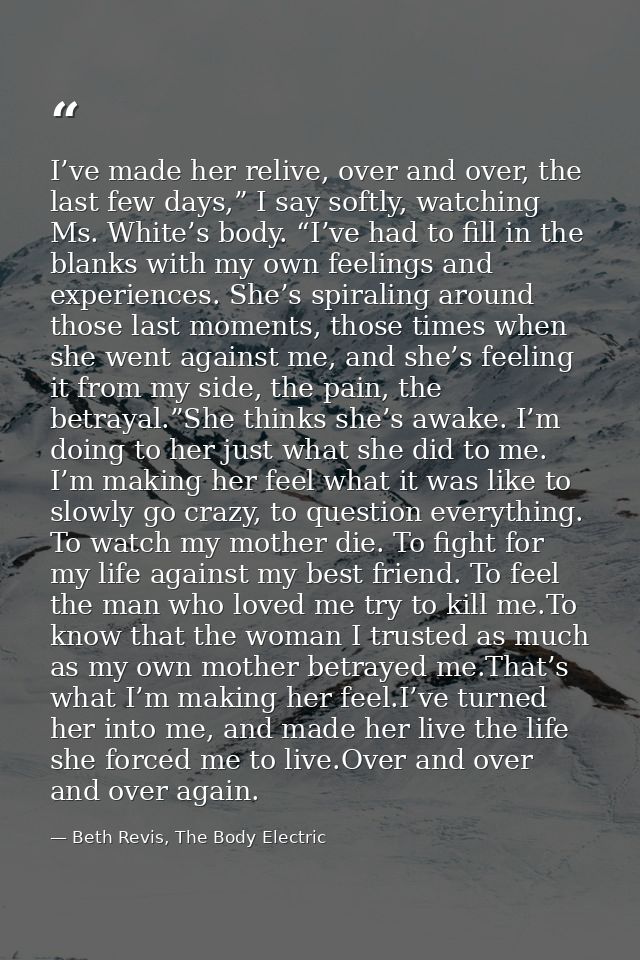 I’ve made her relive, over and over, the last few days,” I say softly, watching Ms. White’s body. “I’ve had to fill in t — Beth Revis, The Body Electric