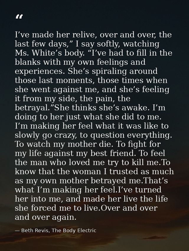 I’ve made her relive, over and over, the last few days,” I say softly, watching Ms. White’s body. “I’ve had to fill in t — Beth Revis, The Body Electric