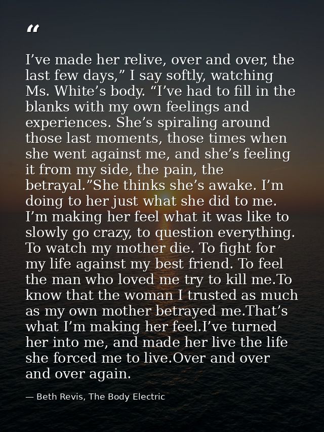 I’ve made her relive, over and over, the last few days,” I say softly, watching Ms. White’s body. “I’ve had to fill in t — Beth Revis, The Body Electric