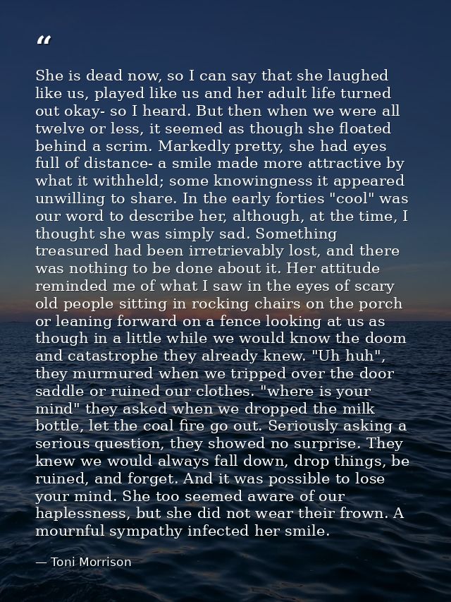 She is dead now, so I can say that she laughed like us, played like us and her adult life turned out okay- so I heard. B — Toni Morrison