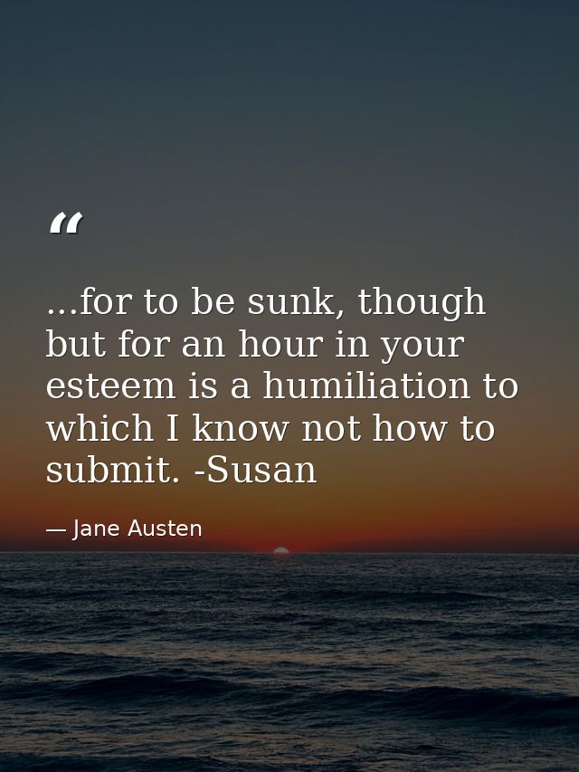...for to be sunk, though but for an hour in your esteem is a humiliation to which I know not how to submit. -Susan — Jane Austen