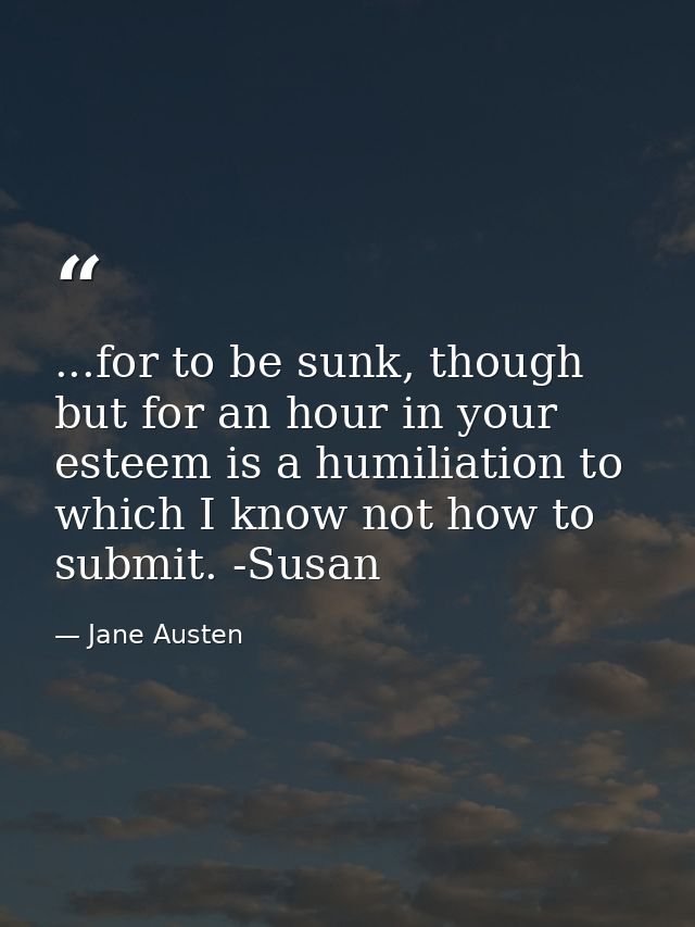 ...for to be sunk, though but for an hour in your esteem is a humiliation to which I know not how to submit. -Susan — Jane Austen