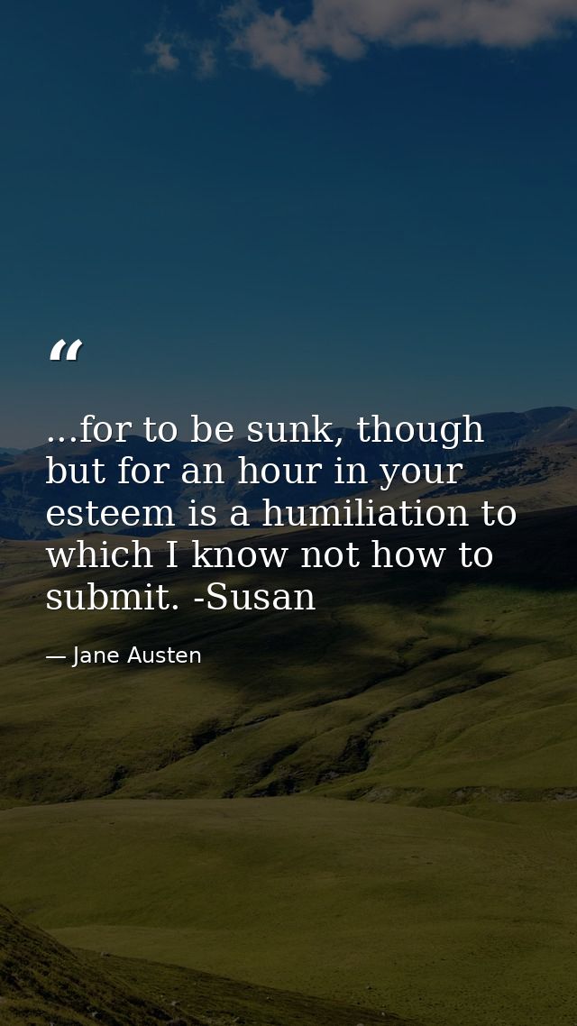 ...for to be sunk, though but for an hour in your esteem is a humiliation to which I know not how to submit. -Susan — Jane Austen