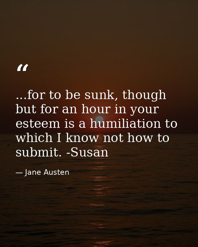 ...for to be sunk, though but for an hour in your esteem is a humiliation to which I know not how to submit. -Susan — Jane Austen
