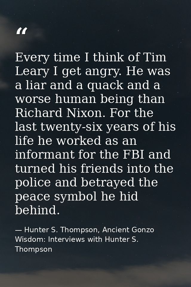 Every time I think of Tim Leary I get angry. He was a liar and a quack and a worse human being than Richard Nixon. For t — Hunter S. Thompson, Ancient Gonzo Wisdom: Interviews with Hunter S. Thompson
