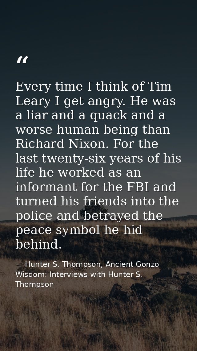 Every time I think of Tim Leary I get angry. He was a liar and a quack and a worse human being than Richard Nixon. For t — Hunter S. Thompson, Ancient Gonzo Wisdom: Interviews with Hunter S. Thompson
