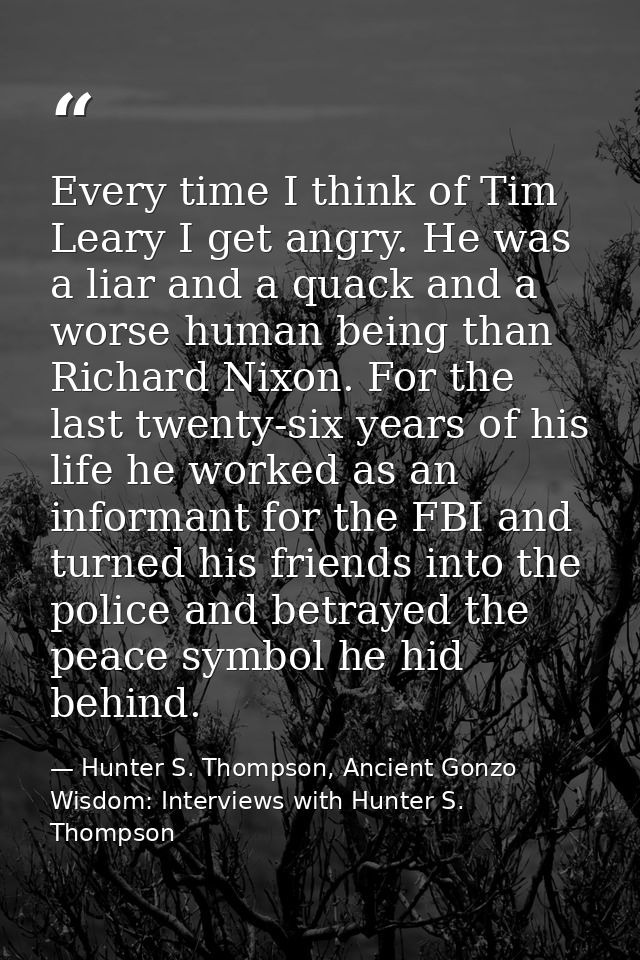 Every time I think of Tim Leary I get angry. He was a liar and a quack and a worse human being than Richard Nixon. For t — Hunter S. Thompson, Ancient Gonzo Wisdom: Interviews with Hunter S. Thompson