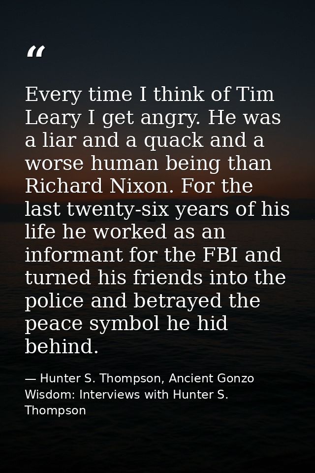 Every time I think of Tim Leary I get angry. He was a liar and a quack and a worse human being than Richard Nixon. For t — Hunter S. Thompson, Ancient Gonzo Wisdom: Interviews with Hunter S. Thompson