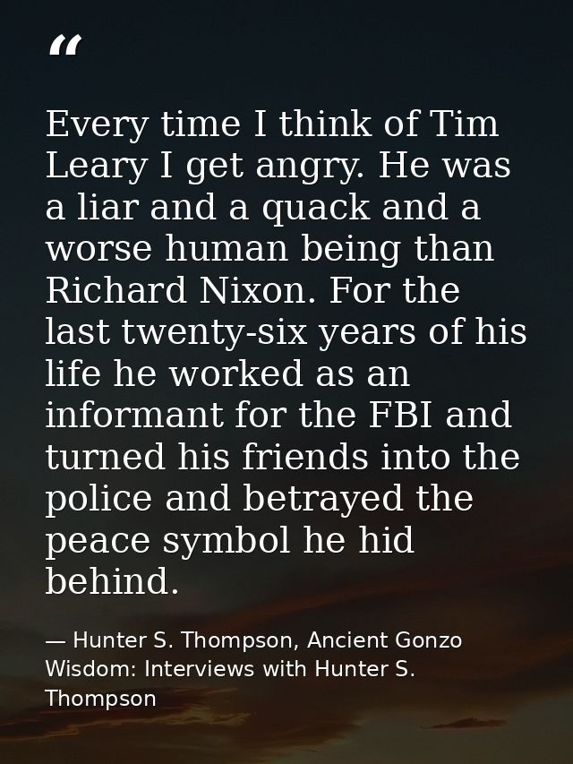 Every time I think of Tim Leary I get angry. He was a liar and a quack and a worse human being than Richard Nixon. For t — Hunter S. Thompson, Ancient Gonzo Wisdom: Interviews with Hunter S. Thompson