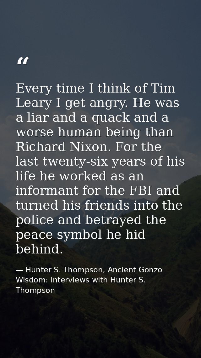 Every time I think of Tim Leary I get angry. He was a liar and a quack and a worse human being than Richard Nixon. For t — Hunter S. Thompson, Ancient Gonzo Wisdom: Interviews with Hunter S. Thompson