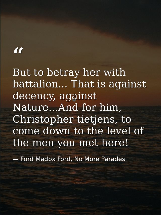 But to betray her with battalion... That is against decency, against Nature...And for him, Christopher tietjens, to come — Ford Madox Ford, No More Parades