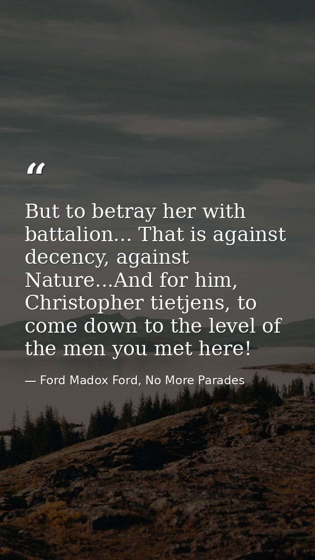 But to betray her with battalion... That is against decency, against Nature...And for him, Christopher tietjens, to come — Ford Madox Ford, No More Parades
