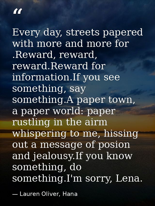 Every day, streets papered with more and more for .Reward, reward, reward.Reward for information.If you see something, s — Lauren Oliver, Hana