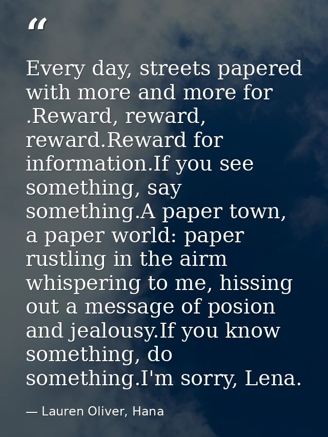 Every day, streets papered with more and more for .Reward, reward, reward.Reward for information.If you see something, s — Lauren Oliver, Hana