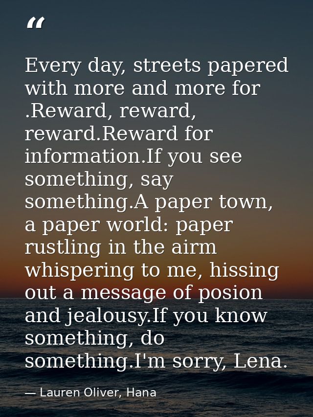Every day, streets papered with more and more for .Reward, reward, reward.Reward for information.If you see something, s — Lauren Oliver, Hana