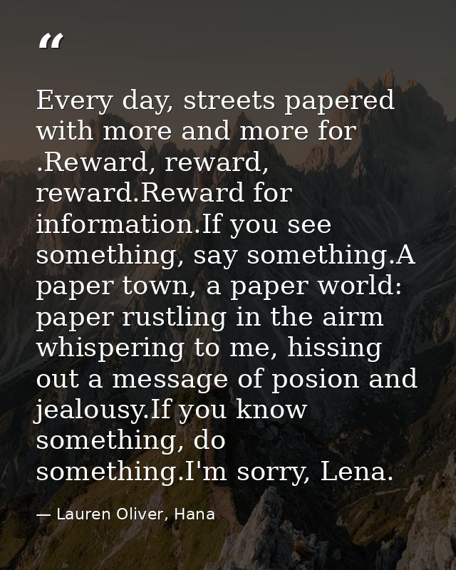 Every day, streets papered with more and more for .Reward, reward, reward.Reward for information.If you see something, s — Lauren Oliver, Hana