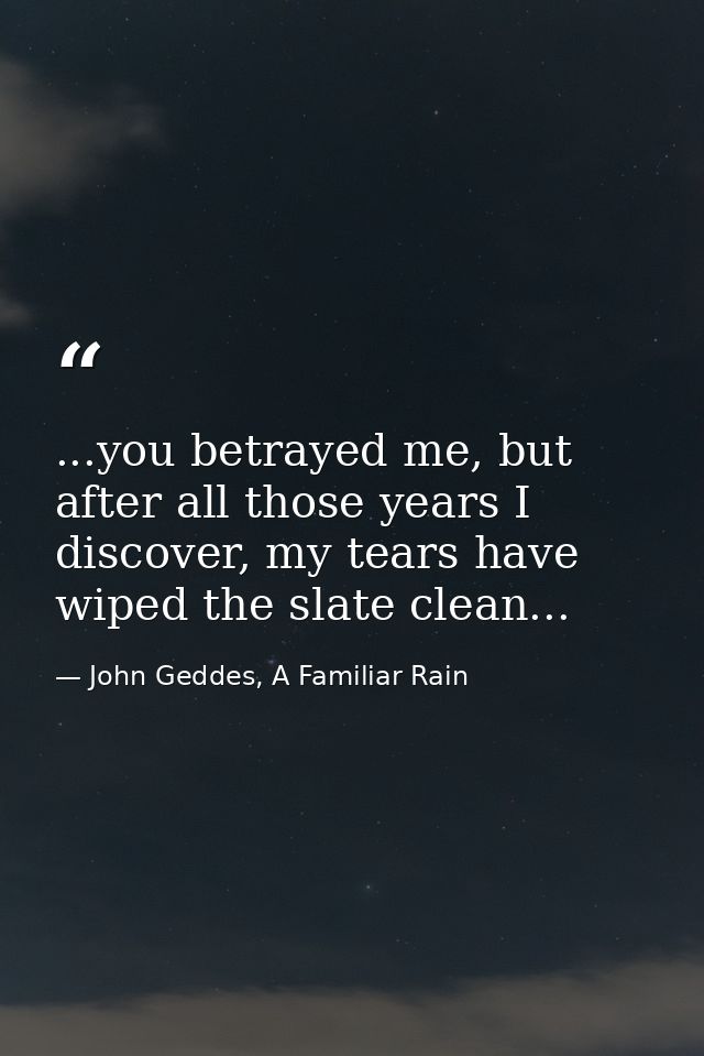 ...you betrayed me, but after all those years I discover, my tears have wiped the slate clean... — John Geddes, A Familiar Rain