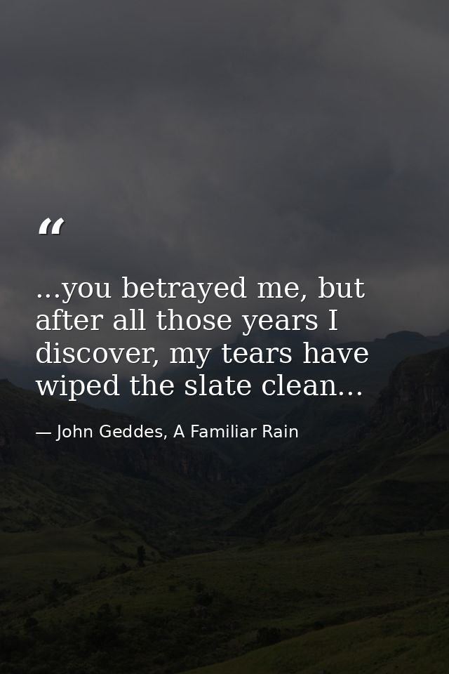 ...you betrayed me, but after all those years I discover, my tears have wiped the slate clean... — John Geddes, A Familiar Rain