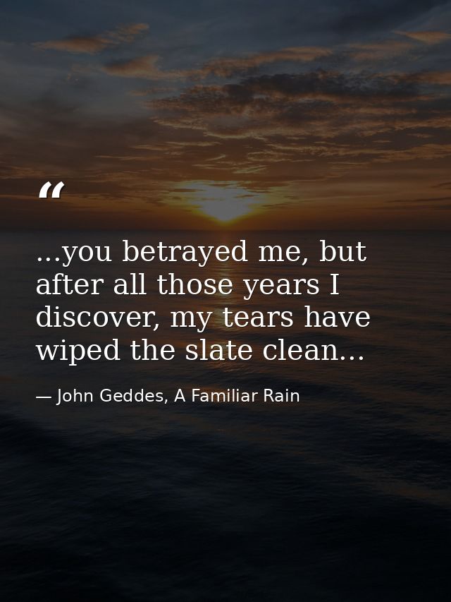 ...you betrayed me, but after all those years I discover, my tears have wiped the slate clean... — John Geddes, A Familiar Rain