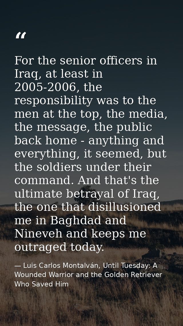 For the senior officers in Iraq, at least in 2005-2006, the responsibility was to the men at the top, the media, the mes — Luis Carlos Montalván, Until Tuesday: A Wounded Warrior and the Golden Retriever Who Saved Him