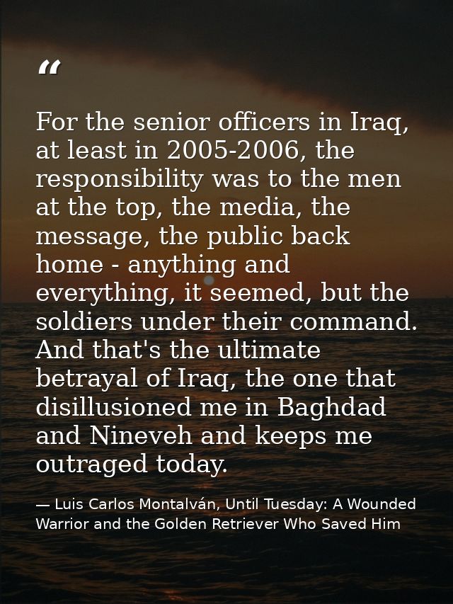 For the senior officers in Iraq, at least in 2005-2006, the responsibility was to the men at the top, the media, the mes — Luis Carlos Montalván, Until Tuesday: A Wounded Warrior and the Golden Retriever Who Saved Him