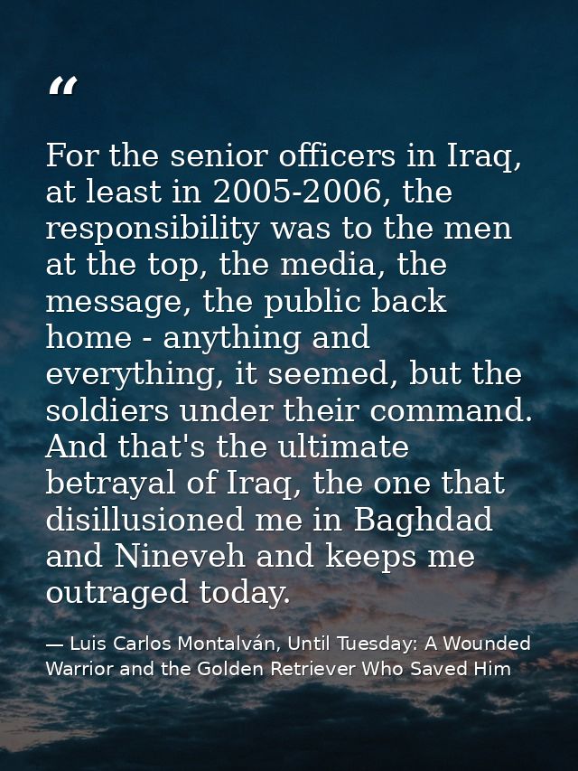 For the senior officers in Iraq, at least in 2005-2006, the responsibility was to the men at the top, the media, the mes — Luis Carlos Montalván, Until Tuesday: A Wounded Warrior and the Golden Retriever Who Saved Him