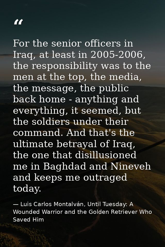For the senior officers in Iraq, at least in 2005-2006, the responsibility was to the men at the top, the media, the mes — Luis Carlos Montalván, Until Tuesday: A Wounded Warrior and the Golden Retriever Who Saved Him