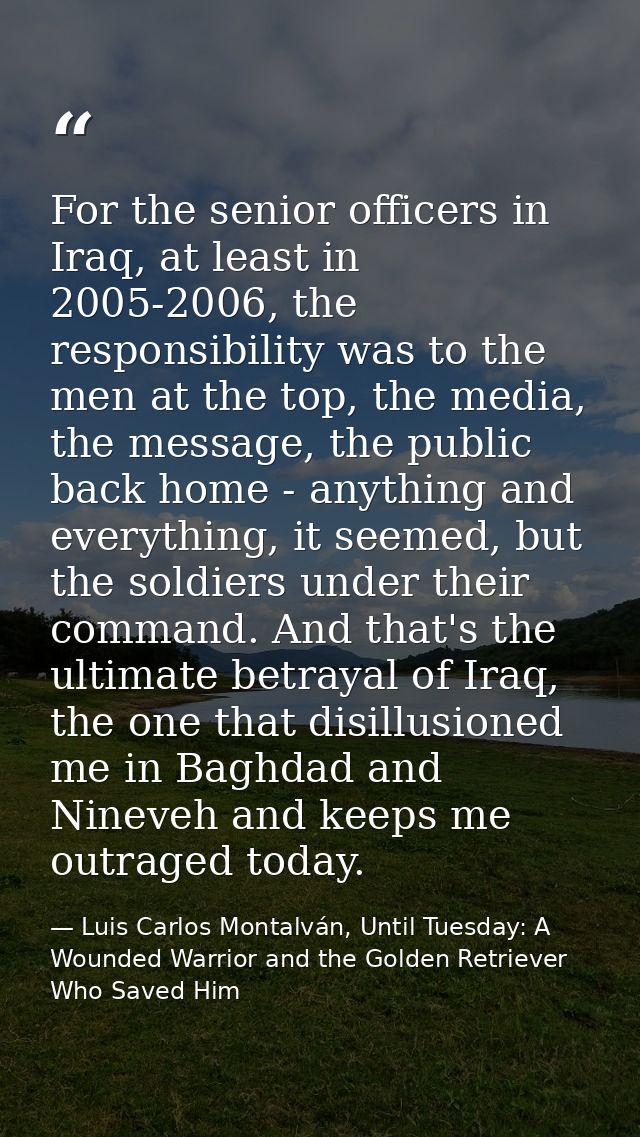 For the senior officers in Iraq, at least in 2005-2006, the responsibility was to the men at the top, the media, the mes — Luis Carlos Montalván, Until Tuesday: A Wounded Warrior and the Golden Retriever Who Saved Him