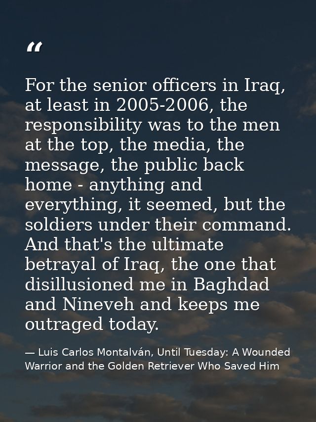 For the senior officers in Iraq, at least in 2005-2006, the responsibility was to the men at the top, the media, the mes — Luis Carlos Montalván, Until Tuesday: A Wounded Warrior and the Golden Retriever Who Saved Him