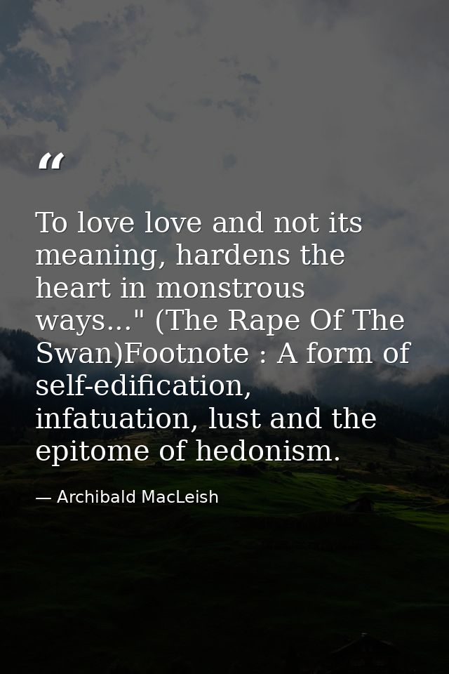 To love love and not its meaning, hardens the heart in monstrous ways..." (The Rape Of The Swan)Footnote : A form of sel — Archibald MacLeish