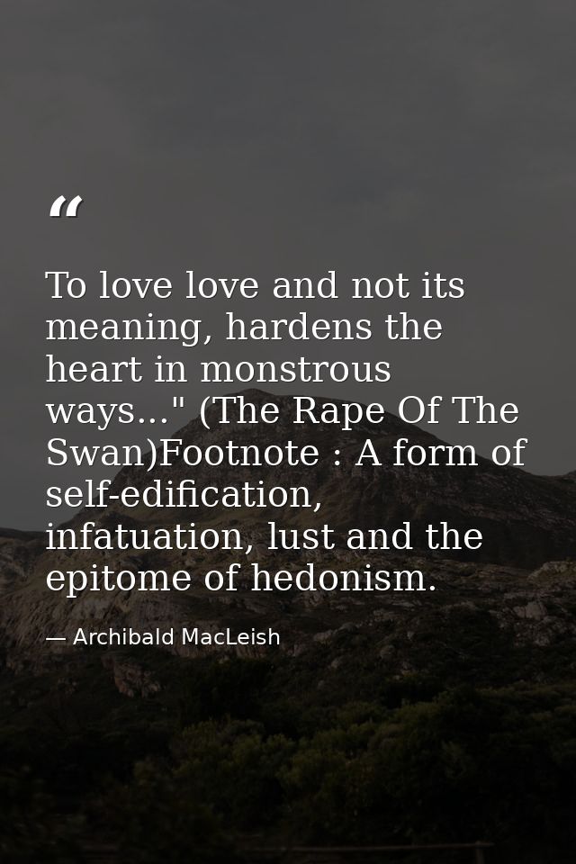 To love love and not its meaning, hardens the heart in monstrous ways..." (The Rape Of The Swan)Footnote : A form of sel — Archibald MacLeish