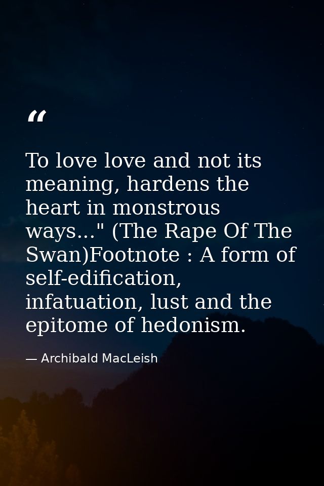 To love love and not its meaning, hardens the heart in monstrous ways..." (The Rape Of The Swan)Footnote : A form of sel — Archibald MacLeish
