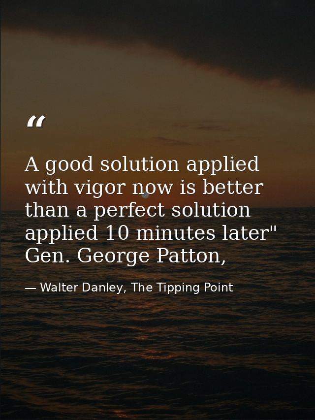 A good solution applied with vigor now is better than a perfect solution applied 10 minutes later" Gen. George Patton, — Walter Danley, The Tipping Point