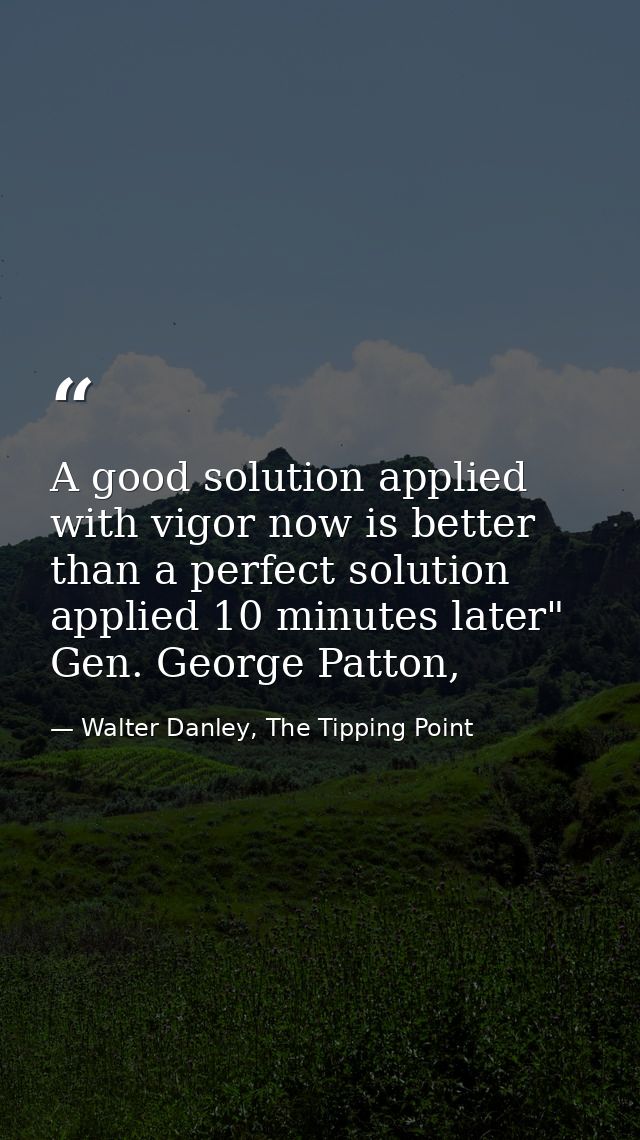 A good solution applied with vigor now is better than a perfect solution applied 10 minutes later" Gen. George Patton, — Walter Danley, The Tipping Point