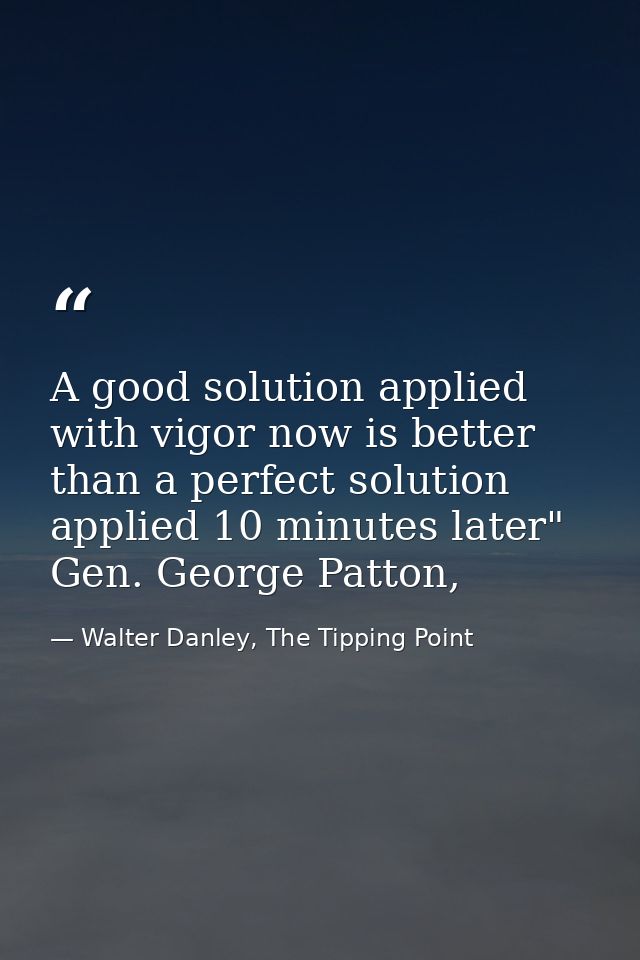 A good solution applied with vigor now is better than a perfect solution applied 10 minutes later" Gen. George Patton, — Walter Danley, The Tipping Point