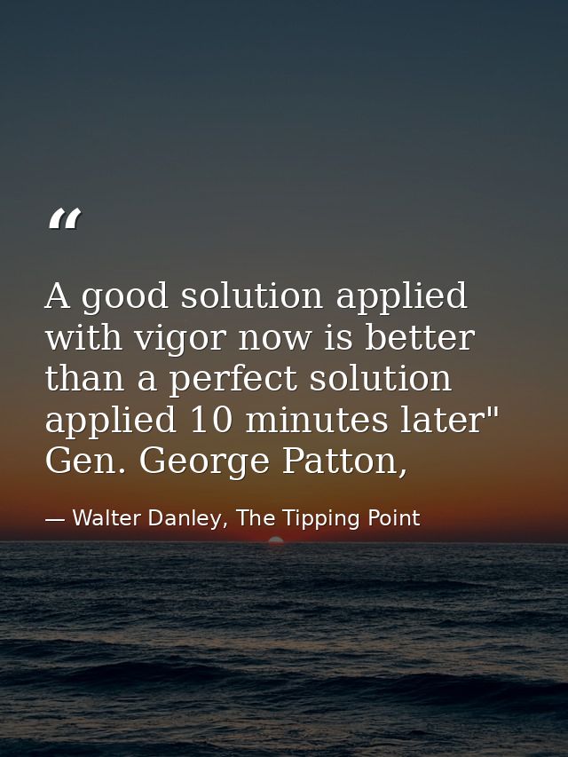 A good solution applied with vigor now is better than a perfect solution applied 10 minutes later" Gen. George Patton, — Walter Danley, The Tipping Point