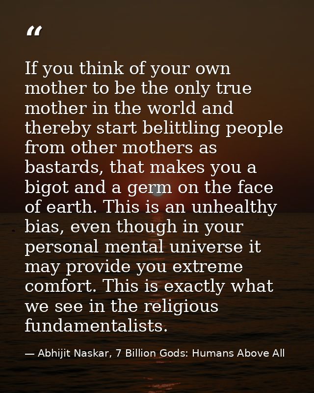 If you think of your own mother to be the only true mother in the world and thereby start belittling people from other m — Abhijit Naskar, 7 Billion Gods: Humans Above All