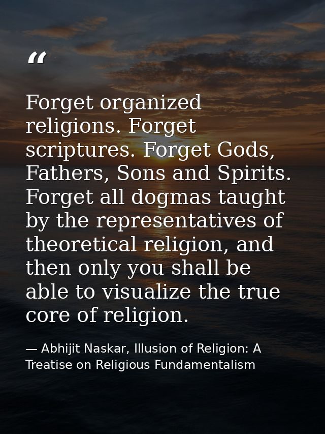 Forget organized religions. Forget scriptures. Forget Gods, Fathers, Sons and Spirits. Forget all dogmas taught by the r — Abhijit Naskar, Illusion of Religion: A Treatise on Religious Fundamentalism