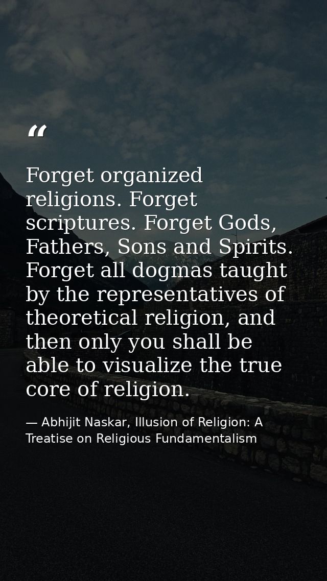 Forget organized religions. Forget scriptures. Forget Gods, Fathers, Sons and Spirits. Forget all dogmas taught by the r — Abhijit Naskar, Illusion of Religion: A Treatise on Religious Fundamentalism