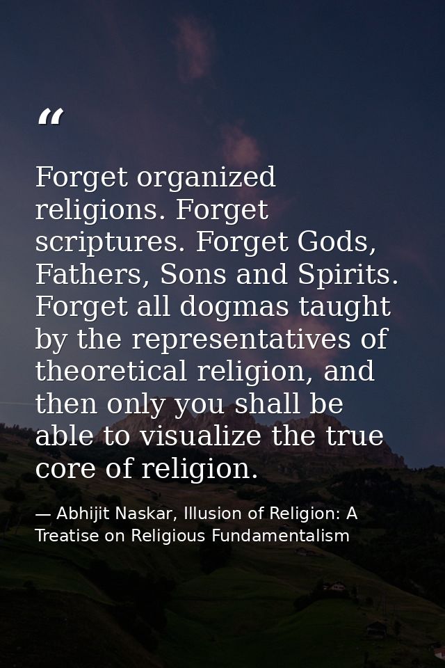 Forget organized religions. Forget scriptures. Forget Gods, Fathers, Sons and Spirits. Forget all dogmas taught by the r — Abhijit Naskar, Illusion of Religion: A Treatise on Religious Fundamentalism