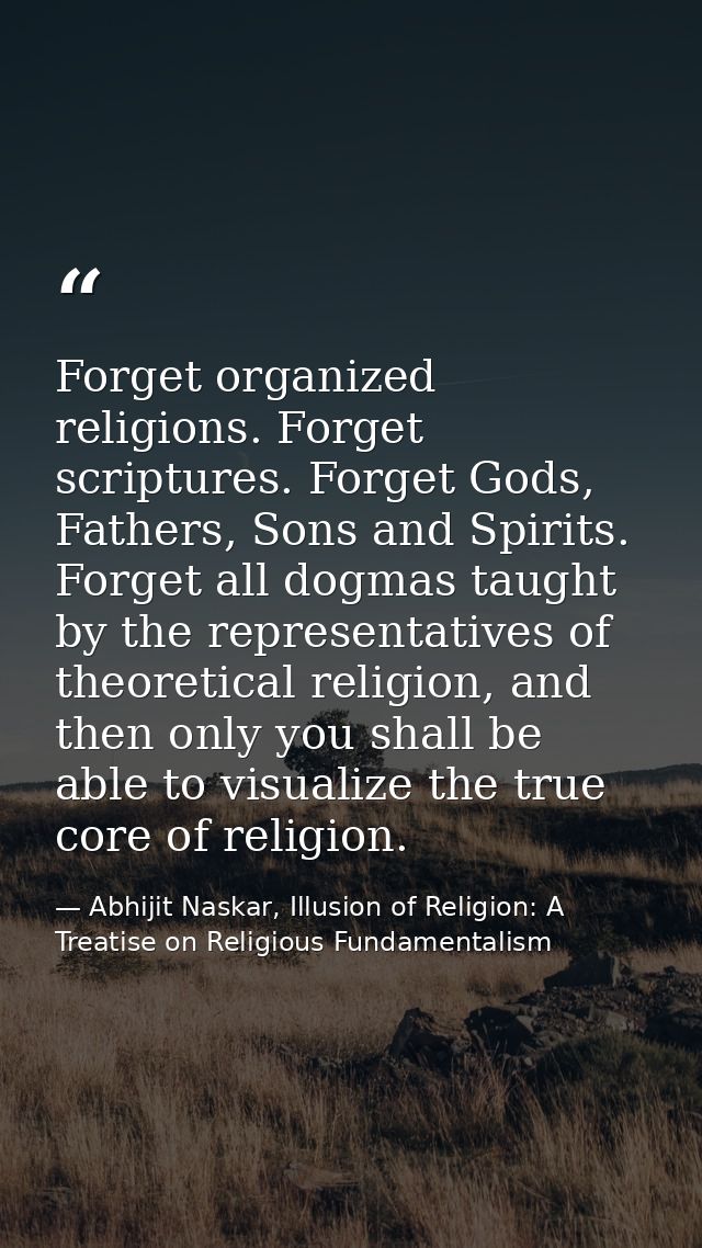 Forget organized religions. Forget scriptures. Forget Gods, Fathers, Sons and Spirits. Forget all dogmas taught by the r — Abhijit Naskar, Illusion of Religion: A Treatise on Religious Fundamentalism