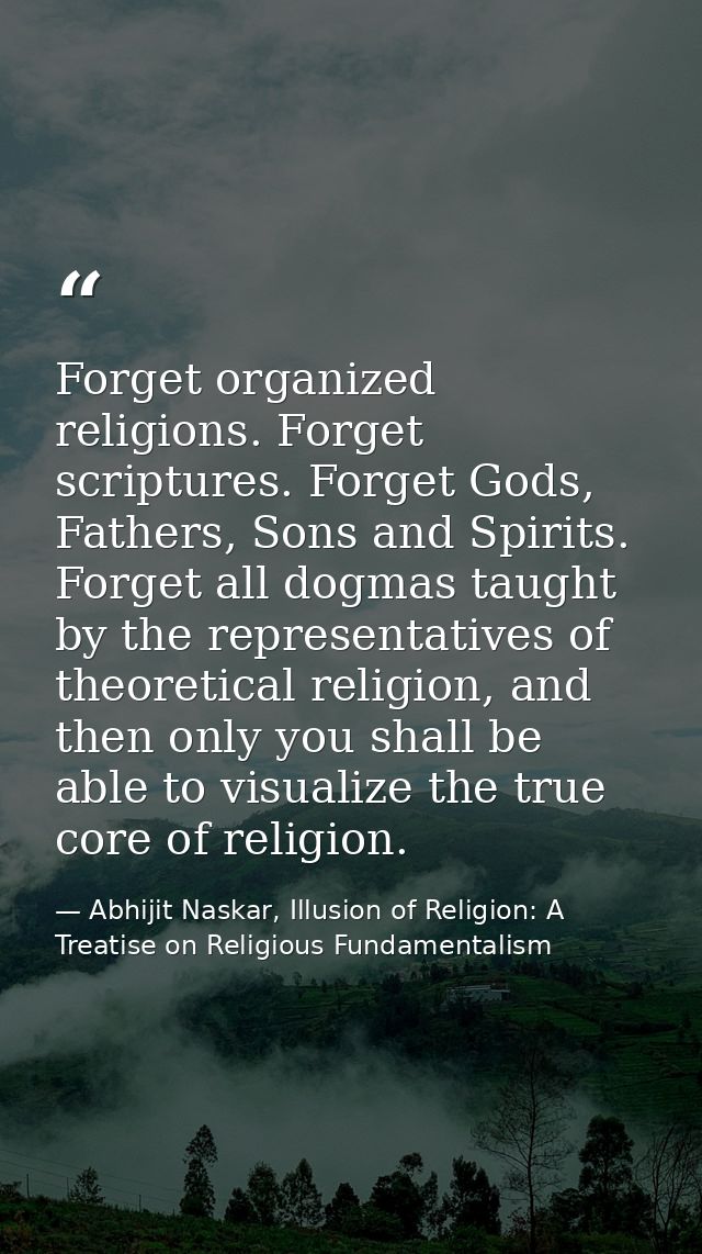 Forget organized religions. Forget scriptures. Forget Gods, Fathers, Sons and Spirits. Forget all dogmas taught by the r — Abhijit Naskar, Illusion of Religion: A Treatise on Religious Fundamentalism