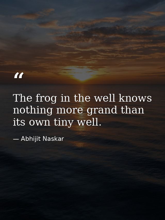 The frog in the well knows nothing more grand than its own tiny well. — Abhijit Naskar