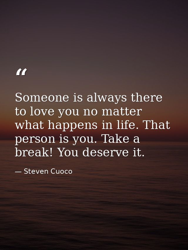 Someone is always there to love you no matter what happens in life. That person is you. Take a break! You deserve it. — Steven Cuoco
